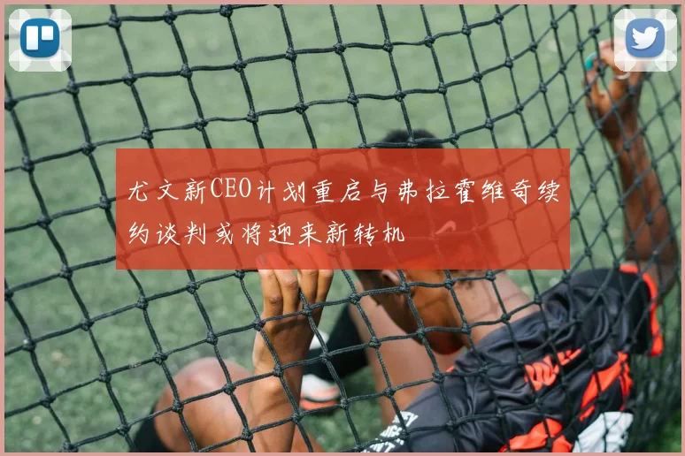 尤文新CEO计划重启与弗拉霍维奇续约谈判或将迎来新转机