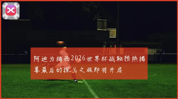 阿迪为梅西2026世界杯战靴预热揭幕最后的探戈之旅即将开启