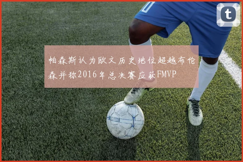 帕森斯认为欧文历史地位超越布伦森并称2016年总决赛应获FMVP