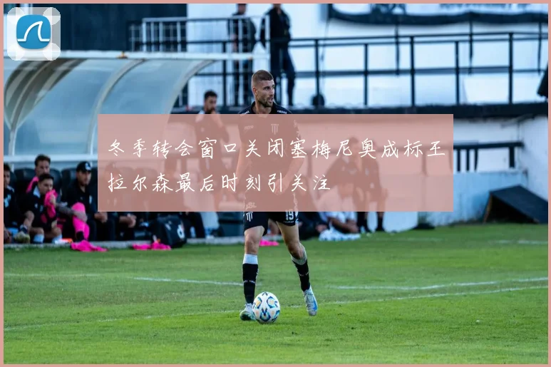 冬季转会窗口关闭塞梅尼奥成标王拉尔森最后时刻引关注