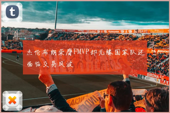 杰伦布朗荣膺FMVP却无缘国家队还面临交易风波