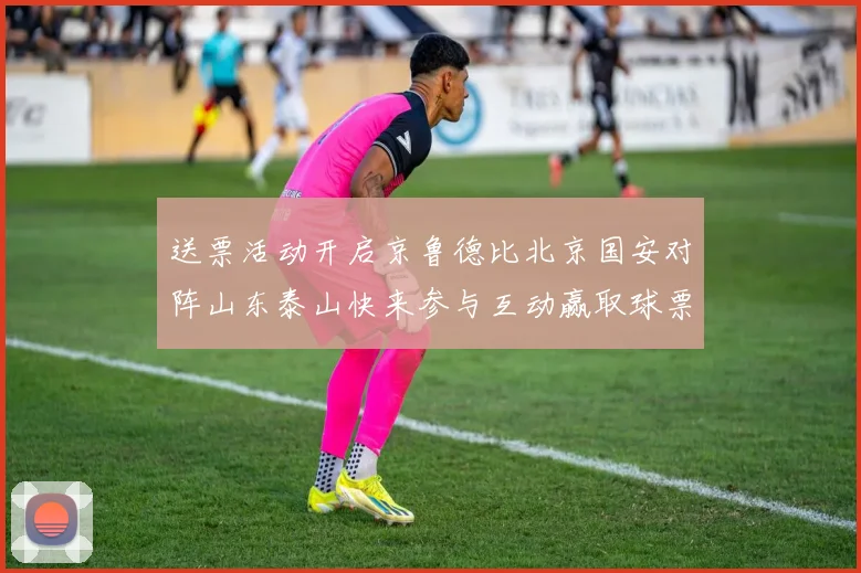 送票活动开启京鲁德比北京国安对阵山东泰山快来参与互动赢取球票