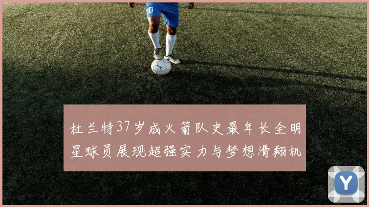 杜兰特37岁成火箭队史最年长全明星球员展现超强实力与梦想滑翔机般飞翔