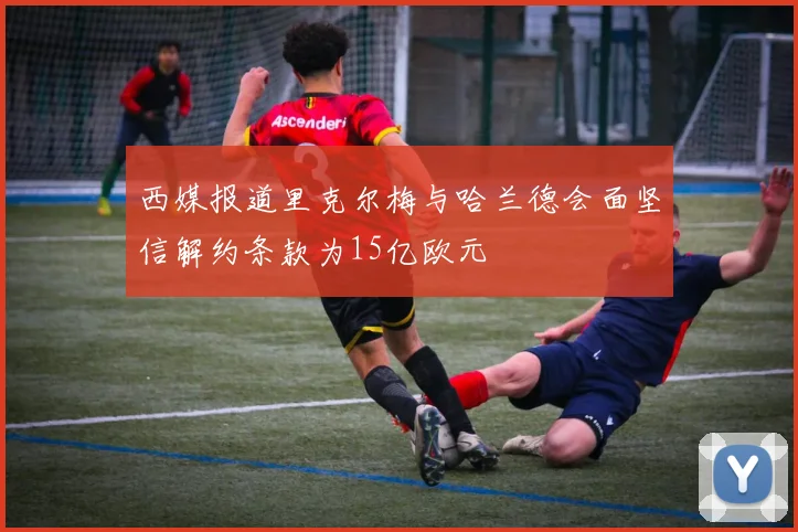 西媒报道里克尔梅与哈兰德会面坚信解约条款为15亿欧元