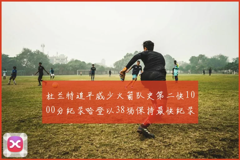 杜兰特追平威少火箭队史第二快1000分纪录哈登以38场保持最快纪录