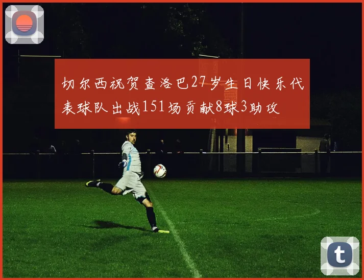 切尔西祝贺查洛巴27岁生日快乐代表球队出战151场贡献8球3助攻