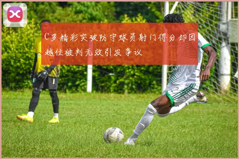 C罗精彩突破防守球员射门得分却因越位被判无效引发争议