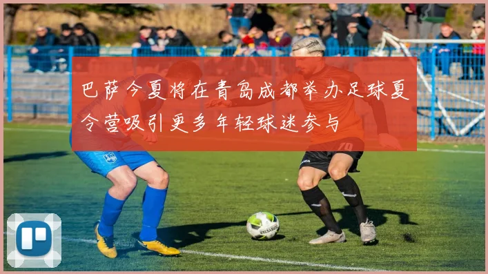 巴萨今夏将在青岛成都举办足球夏令营吸引更多年轻球迷参与