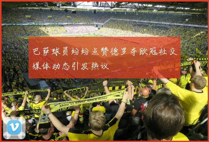 巴萨球员纷纷点赞德罗夺欧冠社交媒体动态引发热议