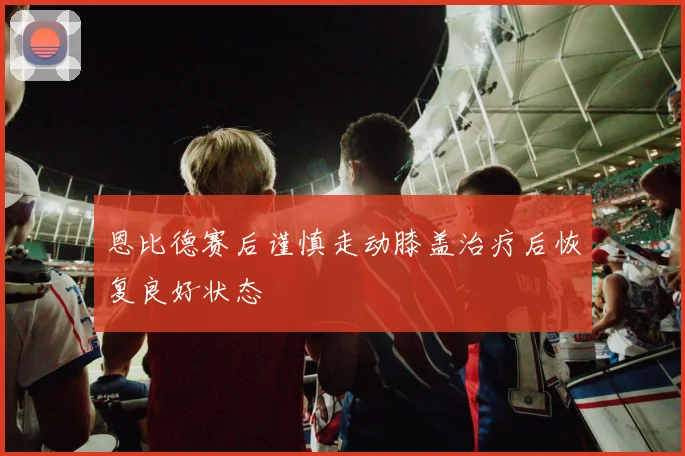 恩比德赛后谨慎走动膝盖治疗后恢复良好状态