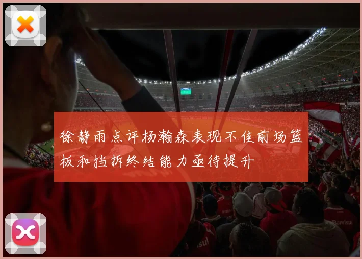 徐静雨点评杨瀚森表现不佳前场篮板和挡拆终结能力亟待提升