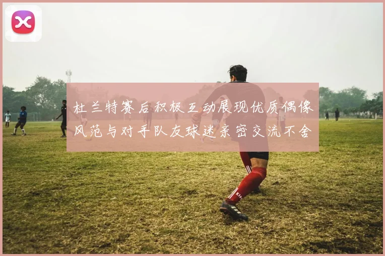 杜兰特赛后积极互动展现优质偶像风范与对手队友球迷亲密交流不舍离场