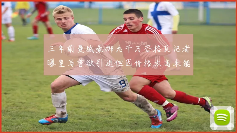 三年前曼城豪掷九千万签格瓦记者曝皇马曾欲引进但因价格太高未能成行