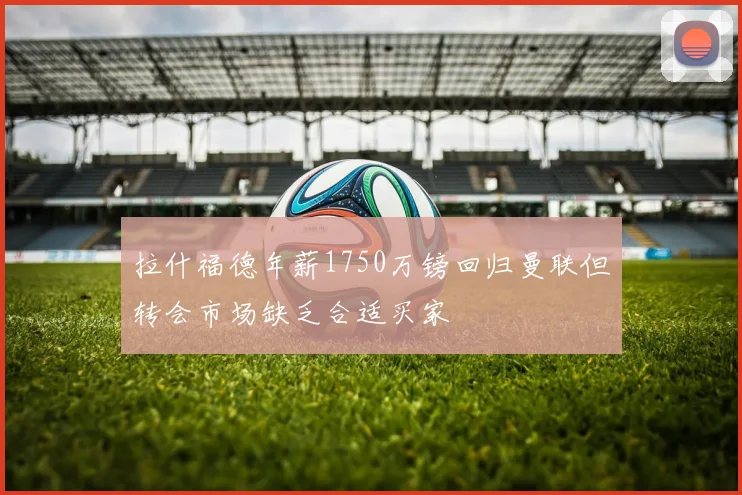 拉什福德年薪1750万镑回归曼联但转会市场缺乏合适买家