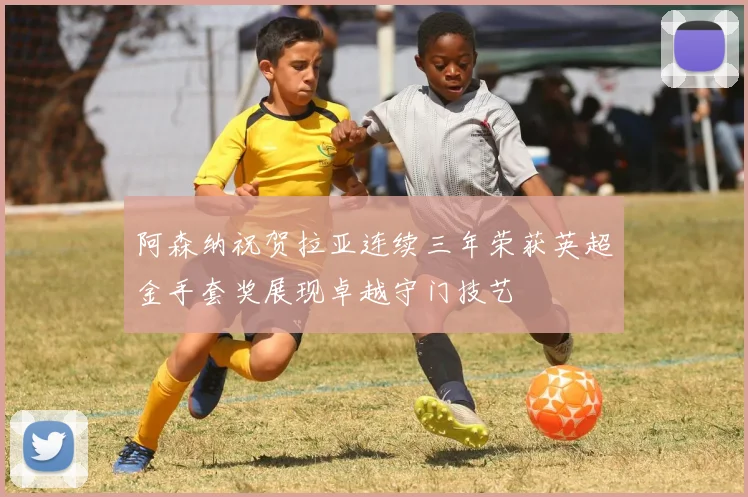 阿森纳祝贺拉亚连续三年荣获英超金手套奖展现卓越守门技艺
