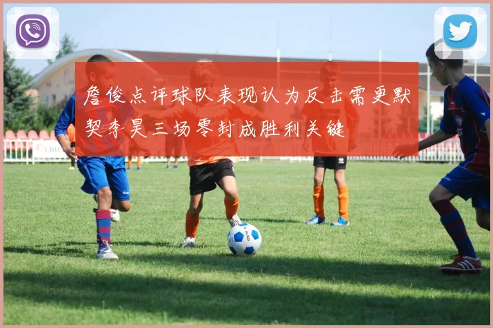 詹俊点评球队表现认为反击需更默契李昊三场零封成胜利关键