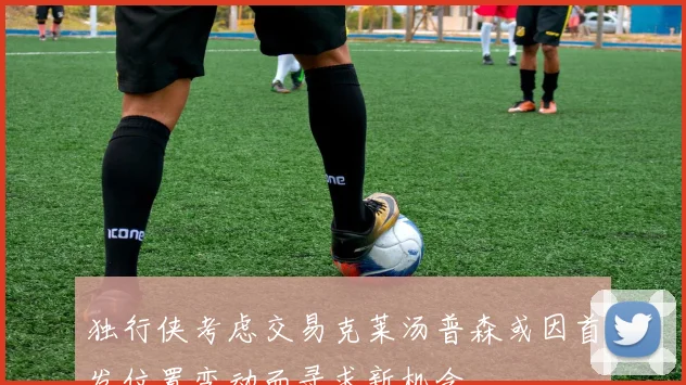 独行侠考虑交易克莱汤普森或因首发位置变动而寻求新机会