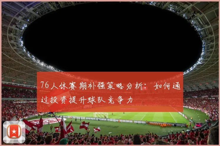 76人休赛期补强策略分析：如何通过投资提升球队竞争力