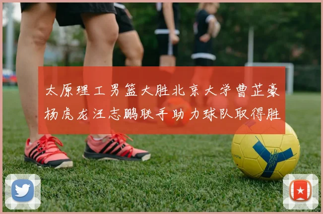 太原理工男篮大胜北京大学曹芷豪杨虎龙汪志鹏联手助力球队取得胜利