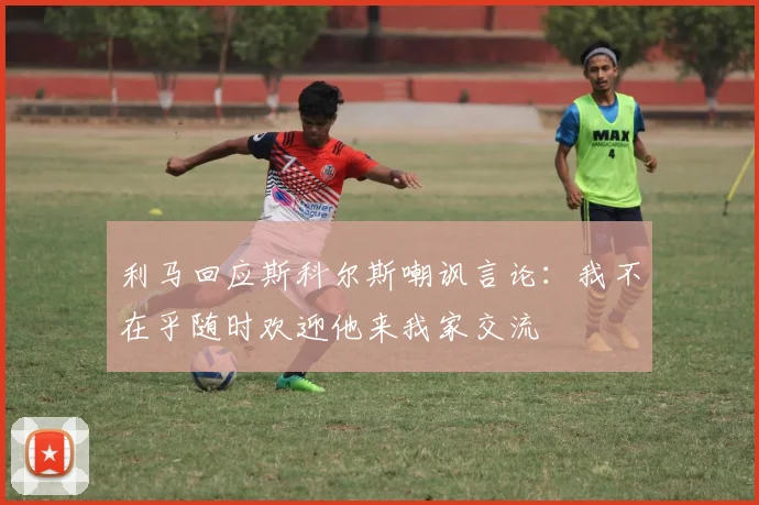利马回应斯科尔斯嘲讽言论：我不在乎随时欢迎他来我家交流