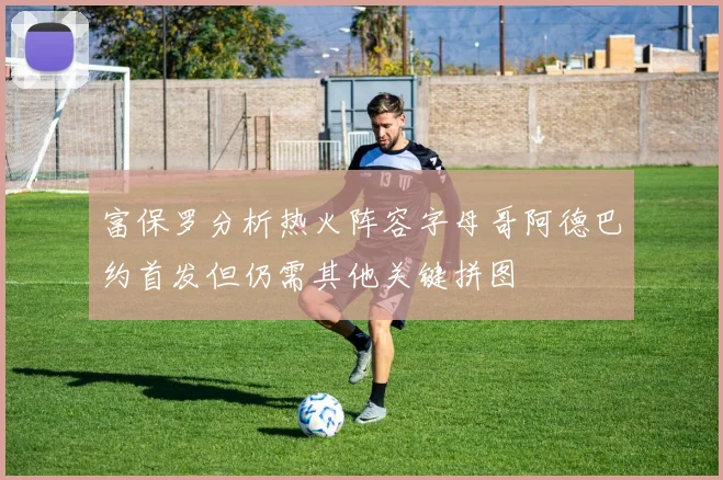 富保罗分析热火阵容字母哥阿德巴约首发但仍需其他关键拼图