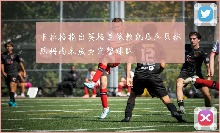 卡拉格指出英格兰依赖凯恩和贝林厄姆尚未成为完整球队