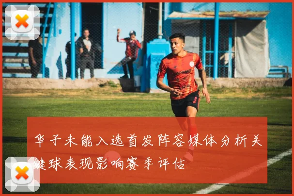 华子未能入选首发阵容媒体分析关键球表现影响赛季评估