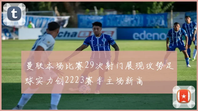 曼联本场比赛29次射门展现攻势足球实力创2223赛季主场新高