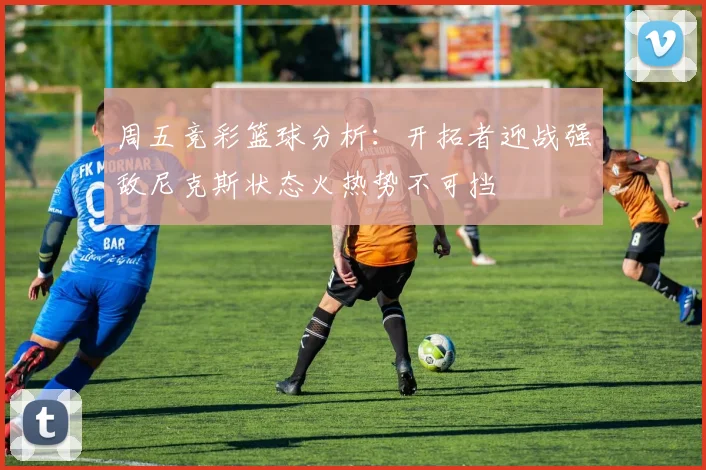 周五竞彩篮球分析:开拓者迎战强敌尼克斯状态火热势不可挡