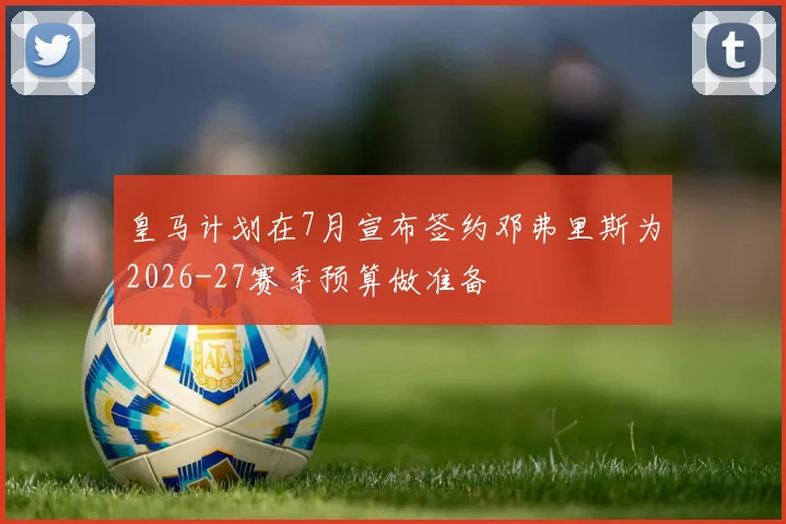 皇马计划在7月宣布签约邓弗里斯为2026-27赛季预算做准备